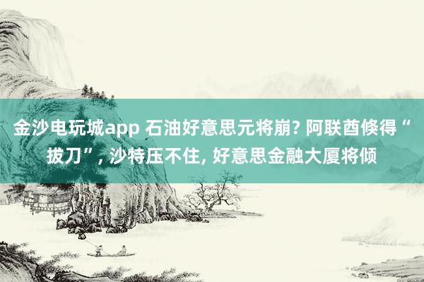 金沙电玩城app 石油好意思元将崩? 阿联酋倏得“拔刀”, 沙特压不住, 好意思金融大厦将倾