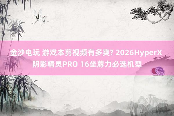 金沙电玩 游戏本剪视频有多爽? 2026HyperX 阴影精灵PRO 16坐蓐力必选机型