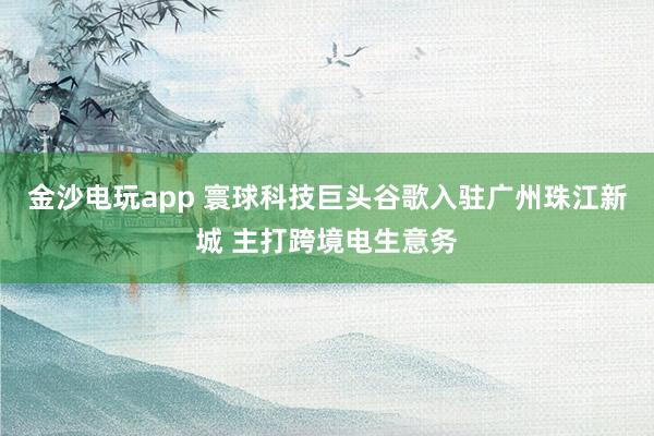 金沙电玩app 寰球科技巨头谷歌入驻广州珠江新城 主打跨境电生意务