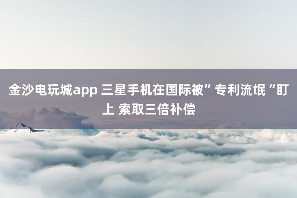 金沙电玩城app 三星手机在国际被”专利流氓“盯上 索取三倍补偿