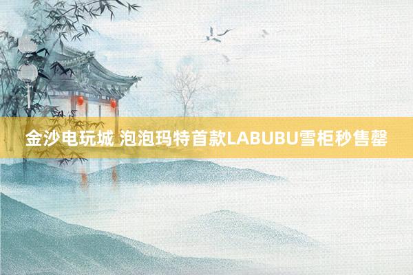 金沙电玩城 泡泡玛特首款LABUBU雪柜秒售罄