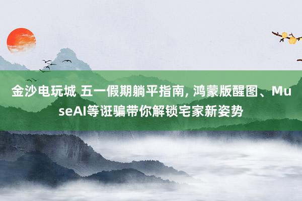 金沙电玩城 五一假期躺平指南， 鸿蒙版醒图、MuseAI等诳骗带你解锁宅家新姿势