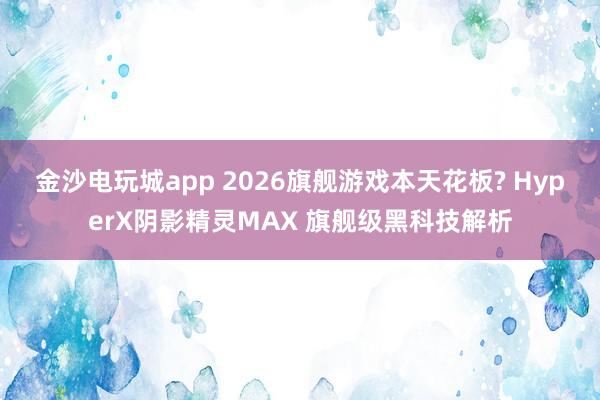 金沙电玩城app 2026旗舰游戏本天花板? HyperX阴影精灵MAX 旗舰级黑科技解析