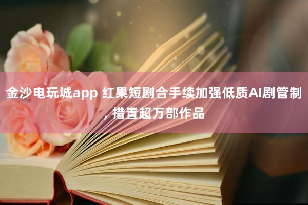 金沙电玩城app 红果短剧合手续加强低质AI剧管制， 措置超万部作品