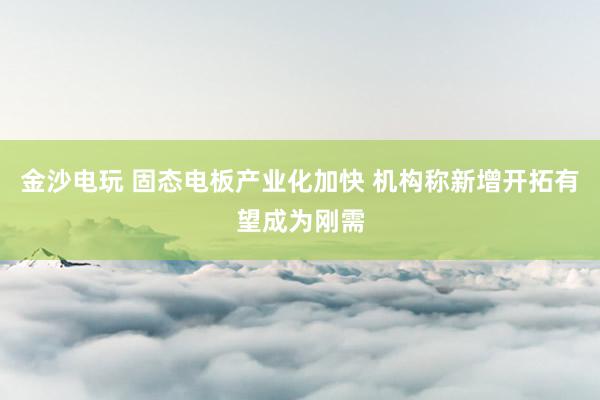 金沙电玩 固态电板产业化加快 机构称新增开拓有望成为刚需