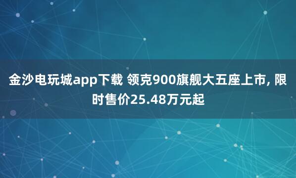 金沙电玩城app下载 领克900旗舰大五座上市， 限时售价25.48万元起