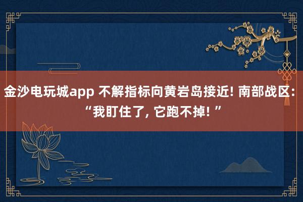 金沙电玩城app 不解指标向黄岩岛接近! 南部战区: “我盯住了, 它跑不掉! ”