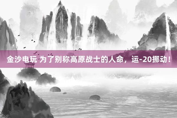 金沙电玩 为了别称高原战士的人命，运-20挪动！