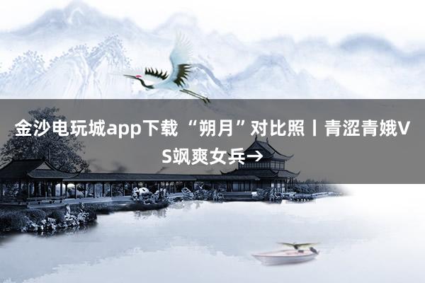 金沙电玩城app下载 “朔月”对比照丨青涩青娥VS飒爽女兵→