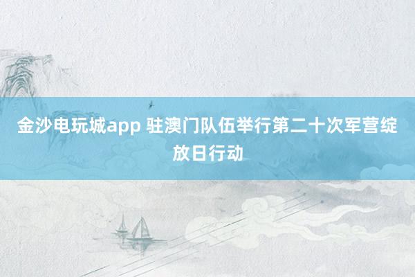 金沙电玩城app 驻澳门队伍举行第二十次军营绽放日行动
