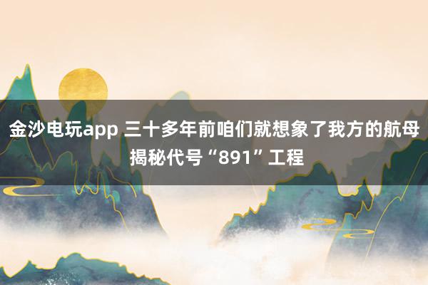 金沙电玩app 三十多年前咱们就想象了我方的航母 揭秘代号“891”工程