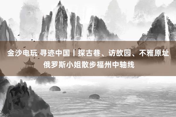 金沙电玩 寻迹中国丨探古巷、访故园、不雅原址 俄罗斯小姐散步福州中轴线