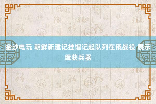 金沙电玩 朝鲜新建记挂馆记起队列在俄战役 展示缉获兵器