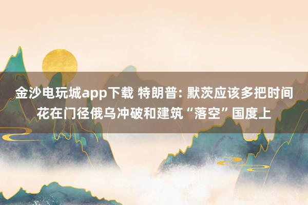 金沙电玩城app下载 特朗普: 默茨应该多把时间花在门径俄乌冲破和建筑“落空”国度上
