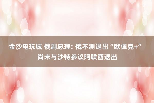 金沙电玩城 俄副总理: 俄不测退出“欧佩克+” 尚未与沙特参议阿联酋退出