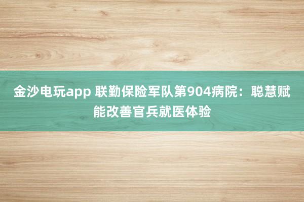 金沙电玩app 联勤保险军队第904病院：聪慧赋能改善官兵就医体验