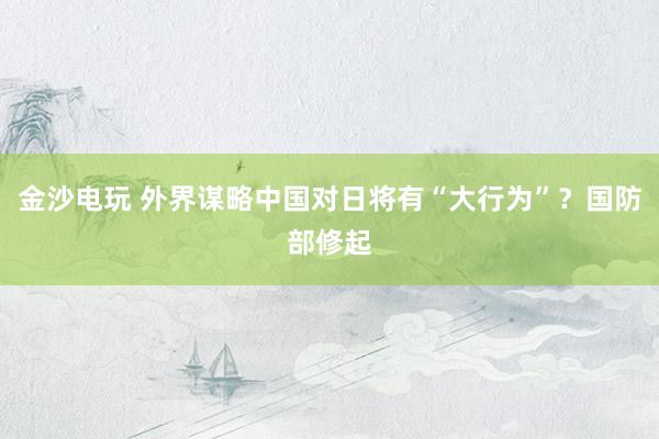 金沙电玩 外界谋略中国对日将有“大行为”？国防部修起