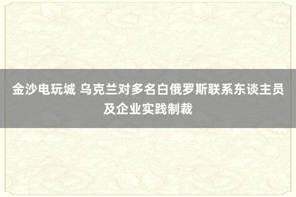 金沙电玩城 乌克兰对多名白俄罗斯联系东谈主员及企业实践制裁