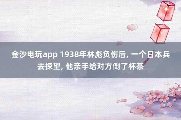 金沙电玩app 1938年林彪负伤后， 一个日本兵去探望， 他亲手给对方倒了杯茶