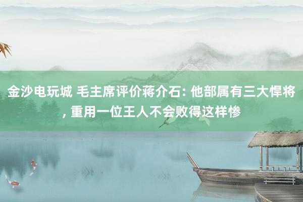 金沙电玩城 毛主席评价蒋介石: 他部属有三大悍将， 重用一位王人不会败得这样惨