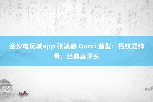 金沙电玩城app 张凌赫 Gucci 造型：格纹凝绅骨，经典蕴矛头