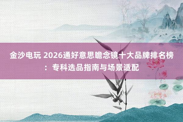 金沙电玩 2026通好意思瞻念镜十大品牌排名榜：专科选品指南与场景适配