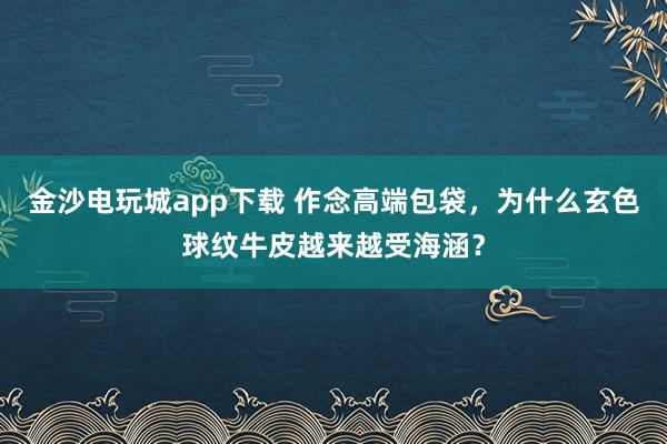 金沙电玩城app下载 作念高端包袋，为什么玄色球纹牛皮越来越受海涵？