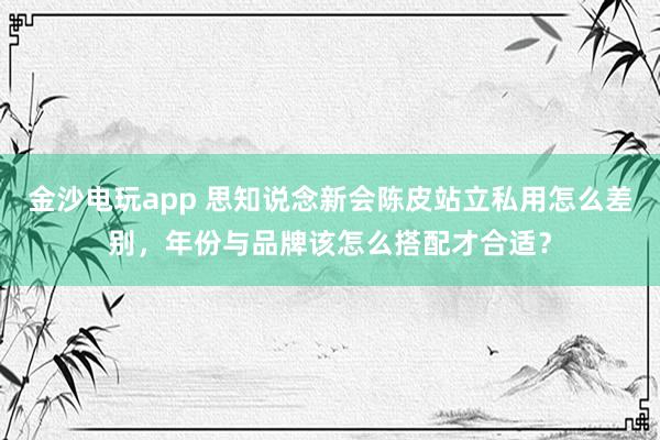 金沙电玩app 思知说念新会陈皮站立私用怎么差别，年份与品牌该怎么搭配才合适？