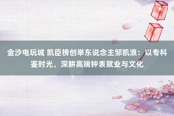 金沙电玩城 凯臣榜创举东说念主邹凯浪：以专科鉴时光，深耕高端钟表就业与文化
