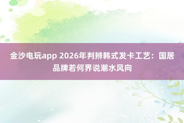 金沙电玩app 2026年判辨韩式发卡工艺：国居品牌若何界说潮水风向
