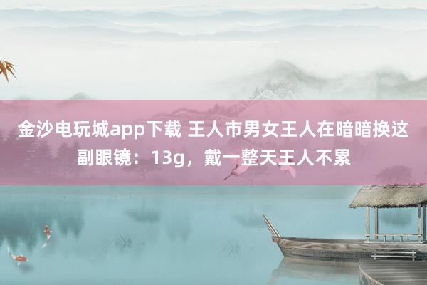 金沙电玩城app下载 王人市男女王人在暗暗换这副眼镜：13g，戴一整天王人不累