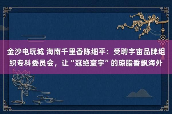 金沙电玩城 海南千里香陈细平：受聘宇宙品牌组织专科委员会，让“冠绝寰宇”的琼脂香飘海外
