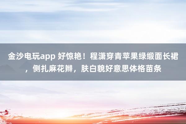 金沙电玩app 好惊艳！程潇穿青苹果绿缎面长裙，侧扎麻花辫，肤白貌好意思体格苗条
