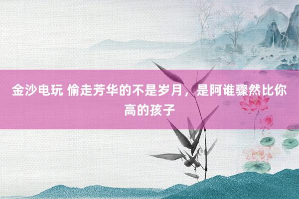 金沙电玩 偷走芳华的不是岁月，是阿谁骤然比你高的孩子