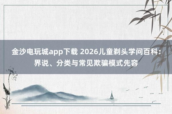 金沙电玩城app下载 2026儿童剃头学问百科：界说、分类与常见欺骗模式先容