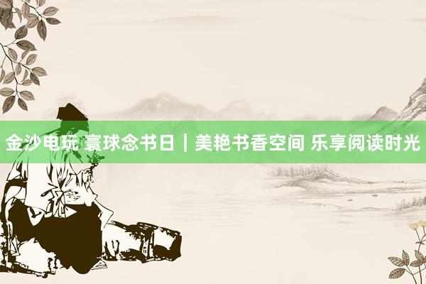 金沙电玩 寰球念书日｜美艳书香空间 乐享阅读时光