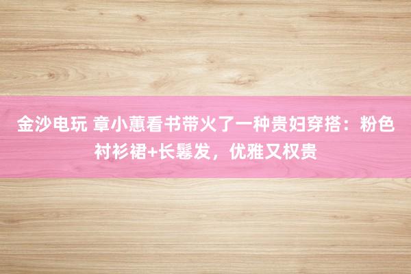 金沙电玩 章小蕙看书带火了一种贵妇穿搭：粉色衬衫裙+长鬈发，优雅又权贵