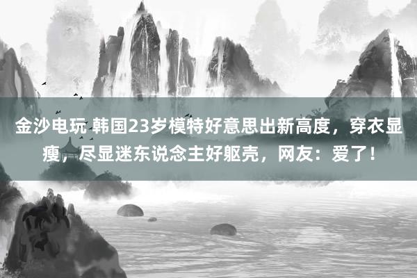 金沙电玩 韩国23岁模特好意思出新高度，穿衣显瘦，尽显迷东说念主好躯壳，网友：爱了！