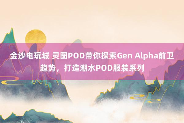 金沙电玩城 灵图POD带你探索Gen Alpha前卫趋势，打造潮水POD服装系列