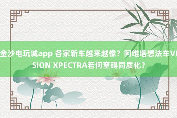 金沙电玩城app 各家新车越来越像？阿维塔想法车VISION XPECTRA若何窒碍同质化？