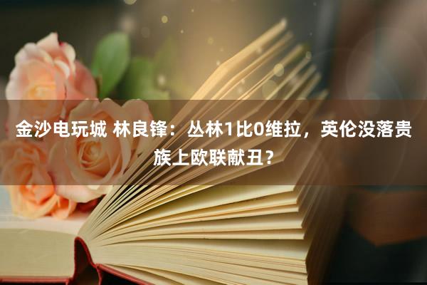 金沙电玩城 林良锋：丛林1比0维拉，英伦没落贵族上欧联献丑？