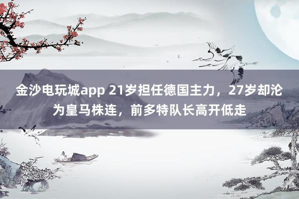 金沙电玩城app 21岁担任德国主力，27岁却沦为皇马株连，前多特队长高开低走