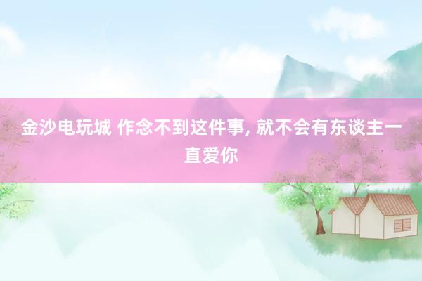 金沙电玩城 作念不到这件事, 就不会有东谈主一直爱你