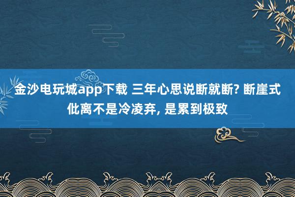 金沙电玩城app下载 三年心思说断就断? 断崖式仳离不是冷凌弃, 是累到极致