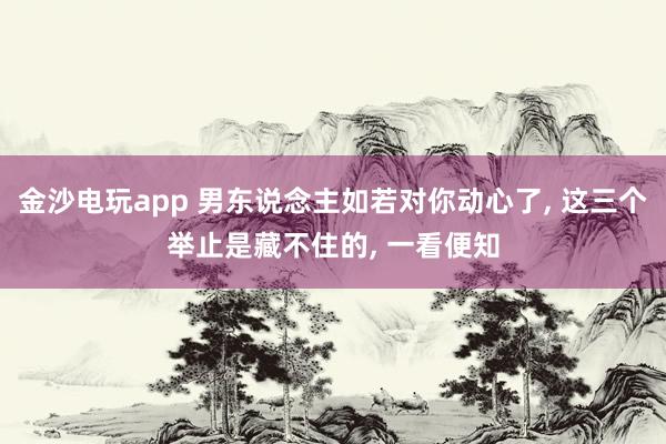 金沙电玩app 男东说念主如若对你动心了, 这三个举止是藏不住的, 一看便知