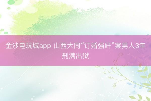 金沙电玩城app 山西大同“订婚强奸”案男人3年刑满出狱