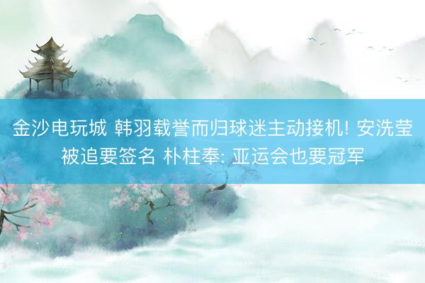 金沙电玩城 韩羽载誉而归球迷主动接机! 安洗莹被追要签名 朴柱奉: 亚运会也要冠军