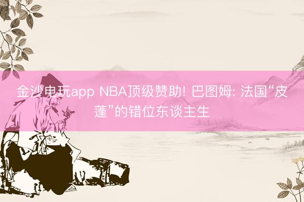 金沙电玩app NBA顶级赞助! 巴图姆: 法国“皮蓬”的错位东谈主生