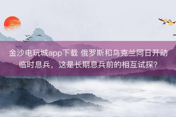 金沙电玩城app下载 俄罗斯和乌克兰同日开动临时息兵，这是长期息兵前的相互试探？
