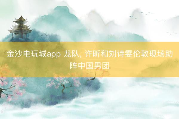 金沙电玩城app 龙队， 许昕和刘诗雯伦敦现场助阵中国男团